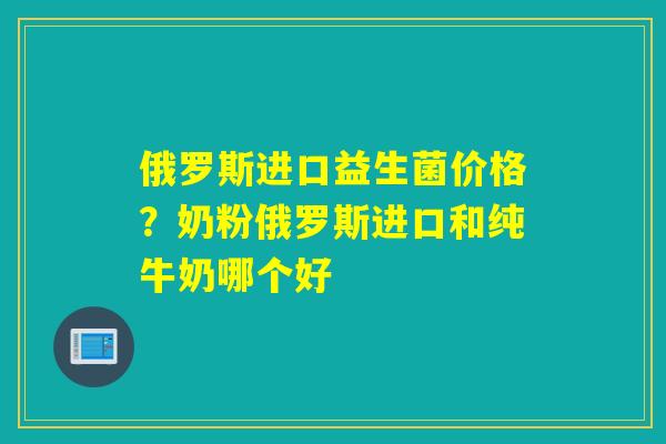 俄罗斯进口益生菌价格？奶粉俄罗斯进口和纯牛奶哪个好
