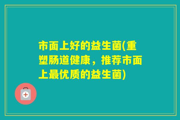 市面上好的益生菌(重塑肠道健康，推荐市面上优质的益生菌)