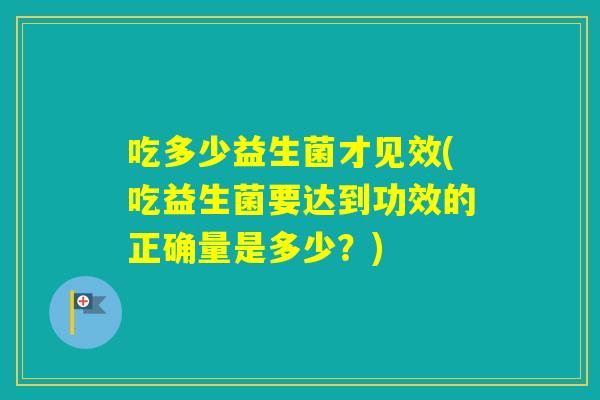 吃多少益生菌才见效(吃益生菌要达到功效的正确量是多少?) 吃多少益生菌才见效(吃益生菌要达到功效的正确量是多少?)