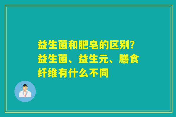 益生菌和肥皂的区别？益生菌、益生元、膳食纤维有什么不同