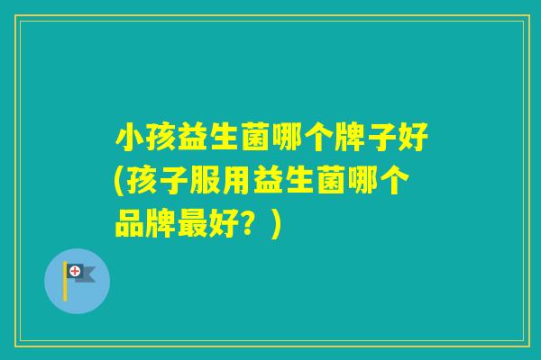 小孩益生菌哪个牌子好(孩子服用益生菌哪个品牌好？)