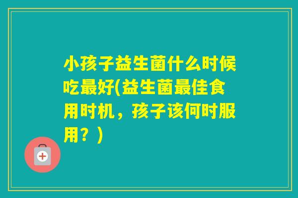 小孩子益生菌什么时候吃好(益生菌佳食用时机,孩子该何时服用?) 小孩子益生菌什么时候吃好(益生菌佳食用时机,孩子该何时服用?)