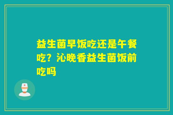 益生菌早饭吃还是午餐吃?沁晚香益生菌饭前吃吗 益生菌早饭吃还是午餐吃?沁晚香益生菌饭前吃吗