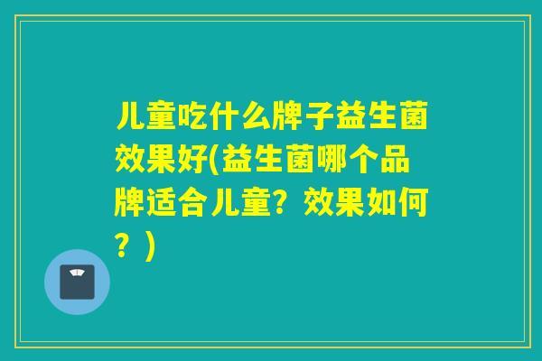 儿童吃什么牌子益生菌效果好(益生菌哪个品牌适合儿童？效果如何？)