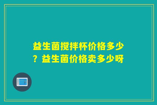 益生菌搅拌杯价格多少？益生菌价格卖多少呀
