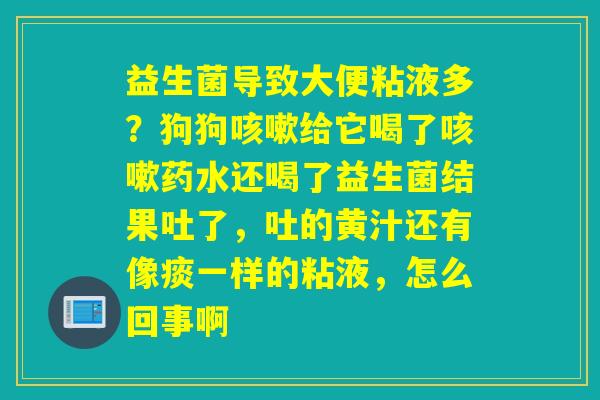 益生菌导致大便粘液多？狗狗给它喝了药水还喝了益生菌结果吐了，吐的黄汁还有像痰一样的粘液，怎么回事啊