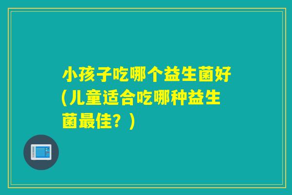 小孩子吃哪个益生菌好(儿童适合吃哪种益生菌佳？)