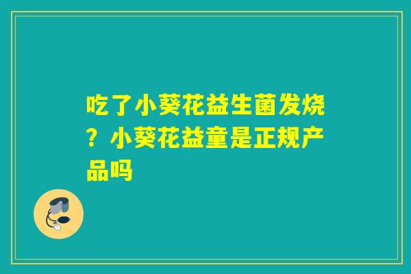 吃了小葵花益生菌发烧?小葵花益童是正规产品吗 吃了小葵花益生菌发烧?小葵花益童是正规产品吗
