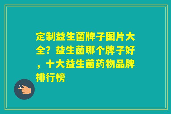 定制益生菌牌子图片大全？益生菌哪个牌子好，十大益生菌品牌排行榜
