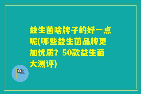 益生菌啥牌子的好一点呢(哪些益生菌品牌更加优质？50款益生菌大测评)