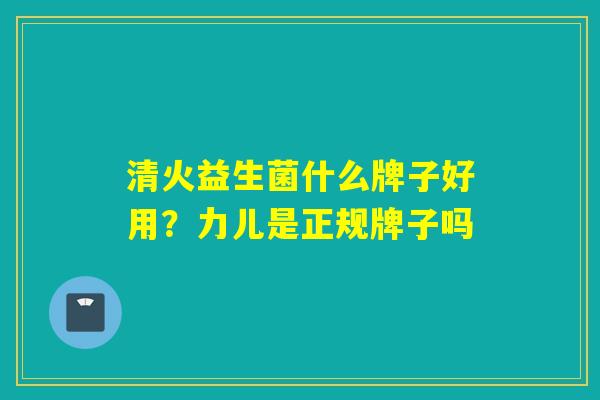 清火益生菌什么牌子好用？力儿是正规牌子吗