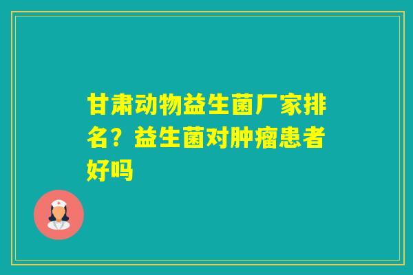 甘肃动物益生菌厂家排名？益生菌对患者好吗