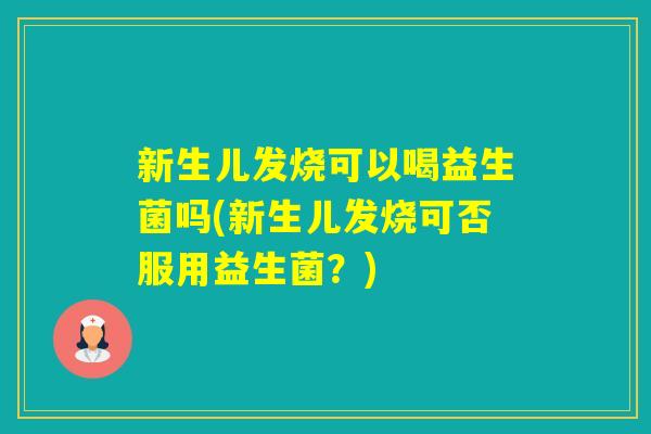 新生儿发烧可以喝益生菌吗(新生儿发烧可否服用益生菌？)