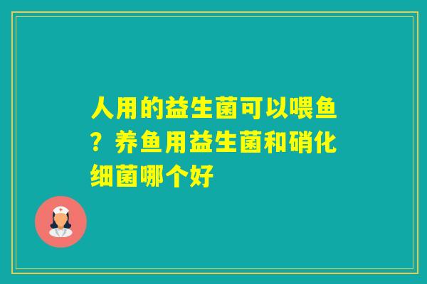 人用的益生菌可以喂鱼？养鱼用益生菌和硝化哪个好