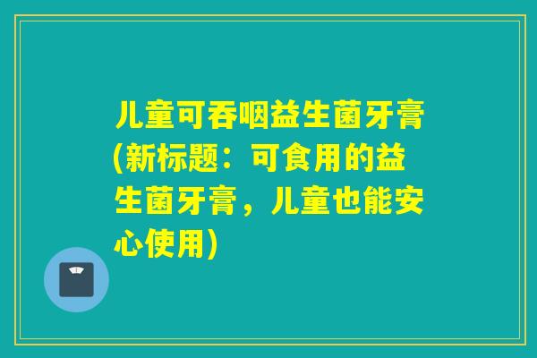 儿童可吞咽益生菌牙膏(新标题：可食用的益生菌牙膏，儿童也能安心使用)
