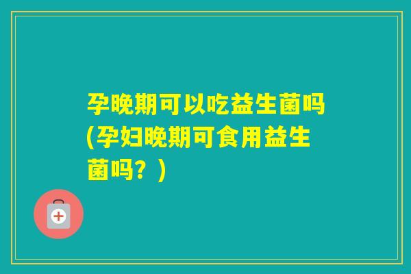 孕晚期可以吃益生菌吗(孕妇晚期可食用益生菌吗？)