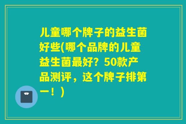 儿童哪个牌子的益生菌好些(哪个品牌的儿童益生菌好?50款产品测评,这个牌子排第一!) 儿童哪个牌子的益生菌好些(哪个品牌的儿童益生菌好?50款产品测评,这个牌子排第一!)