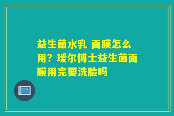 益生菌水乳 面膜怎么用？瑷尔博士益生菌面膜用完要洗脸吗
