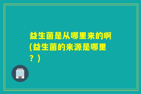 益生菌是从哪里来的啊(益生菌的来源是哪里？)