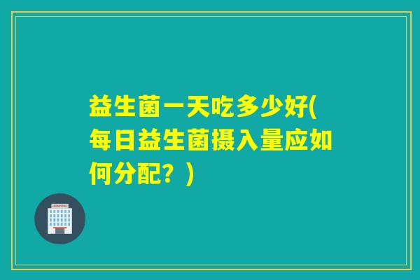 益生菌一天吃多少好(每日益生菌摄入量应如何分配？)