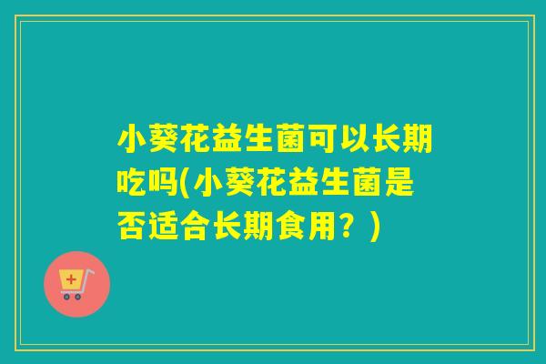 小葵花益生菌可以长期吃吗(小葵花益生菌是否适合长期食用？)