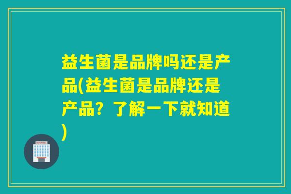 益生菌是品牌吗还是产品(益生菌是品牌还是产品？了解一下就知道)