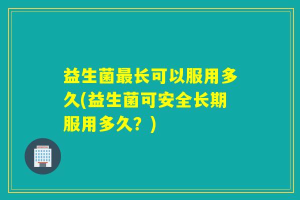 益生菌长可以服用多久(益生菌可安全长期服用多久？)