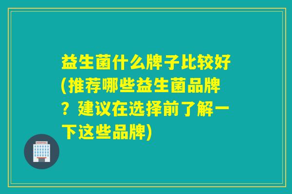 益生菌什么牌子比较好(推荐哪些益生菌品牌?建议在选择前了解一下这些品牌) 益生菌什么牌子比较好(推荐哪些益生菌品牌?建议在选择前了解一下这些品牌)
