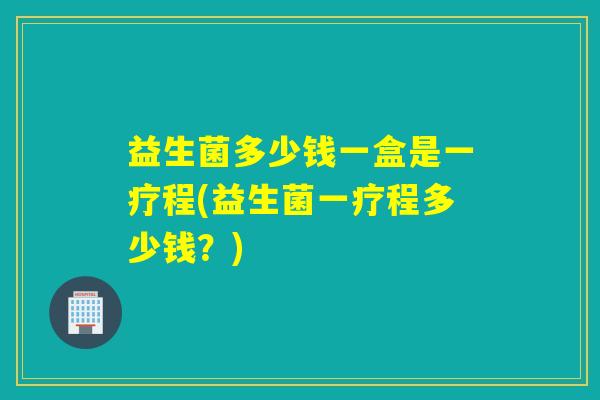 益生菌多少钱一盒是一疗程(益生菌一疗程多少钱？)