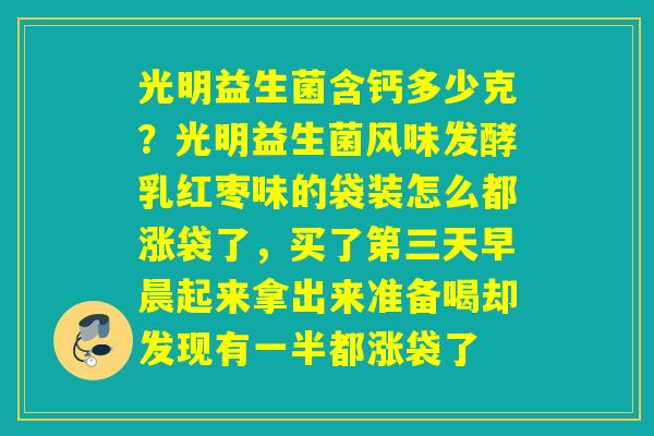 光明益生菌含钙多少克?光明益生菌风味发酵乳红枣味的袋装怎么都涨袋了,买了第三天早晨起来拿出来准备喝却发现有一半都涨袋了 光明益生菌含钙多少克?光明益生菌风味发酵乳红枣味的袋装怎么都涨袋了,买了第三天早晨起来拿出来准备喝却发现有一半都涨袋了