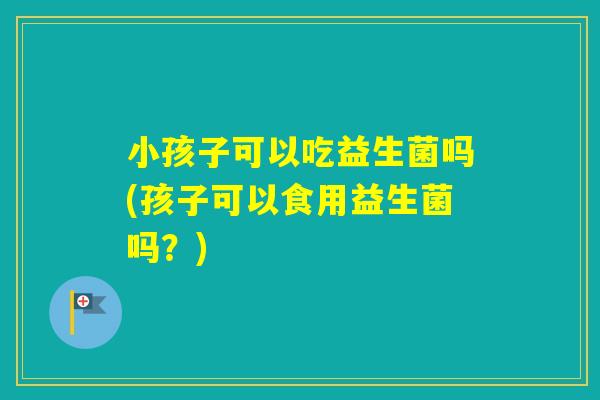 小孩子可以吃益生菌吗(孩子可以食用益生菌吗？)