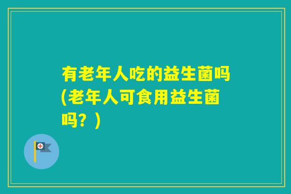 有老年人吃的益生菌吗(老年人可食用益生菌吗？)