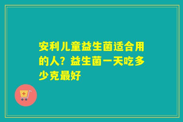 安利儿童益生菌适合用的人?益生菌一天吃多少克好 安利儿童益生菌适合用的人?益生菌一天吃多少克好