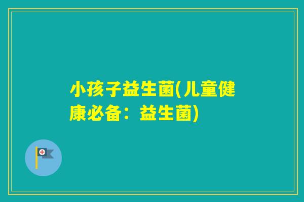 小孩子益生菌(儿童健康必备:益生菌) 小孩子益生菌(儿童健康必备:益生菌)