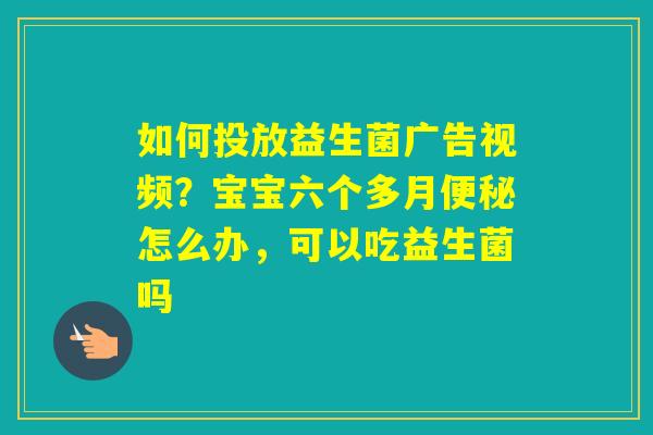如何投放益生菌广告视频?宝宝六个多月怎么办,可以吃益生菌吗 如何投放益生菌广告视频?宝宝六个多月怎么办,可以吃益生菌吗