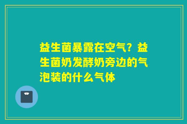 益生菌暴露在空气？益生菌奶发酵奶旁边的气泡装的什么气体