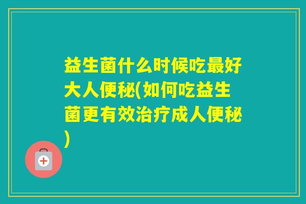 益生菌什么时候吃好大人(如何吃益生菌更有效成人)