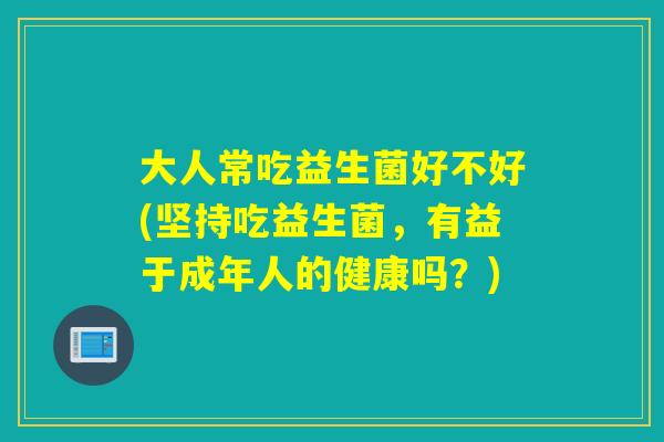 大人常吃益生菌好不好(坚持吃益生菌,有益于成年人的健康吗?) 大人常吃益生菌好不好(坚持吃益生菌,有益于成年人的健康吗?)