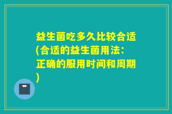 益生菌吃多久比较合适(合适的益生菌用法:正确的服用时间和周期) 益生菌吃多久比较合适(合适的益生菌用法:正确的服用时间和周期)