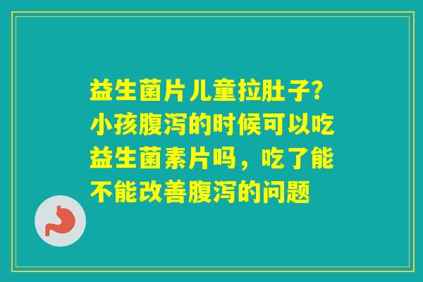 益生菌片儿童拉肚子?小孩的时候可以吃益生菌素片吗,吃了能不能改善的问题 益生菌片儿童拉肚子?小孩的时候可以吃益生菌素片吗,吃了能不能改善的问题