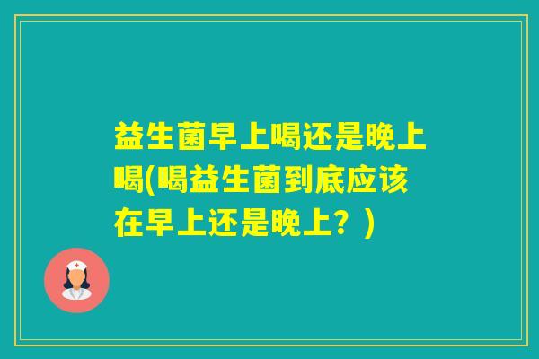 益生菌早上喝还是晚上喝(喝益生菌到底应该在早上还是晚上?) 益生菌早上喝还是晚上喝(喝益生菌到底应该在早上还是晚上?)
