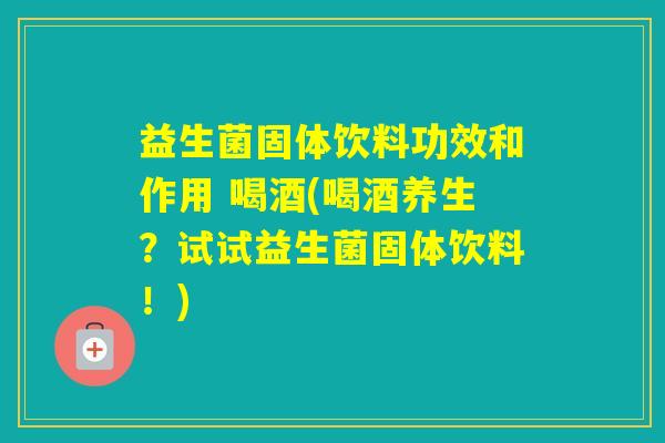 益生菌固体饮料功效和作用 喝酒(喝酒养生?试试益生菌固体饮料!) 益生菌固体饮料功效和作用 喝酒(喝酒养生?试试益生菌固体饮料!)