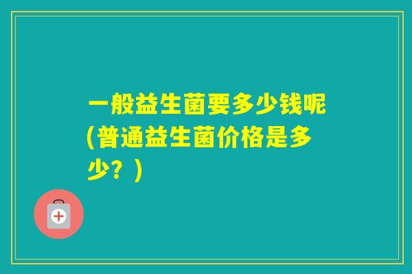 一般益生菌要多少钱呢(普通益生菌价格是多少？)