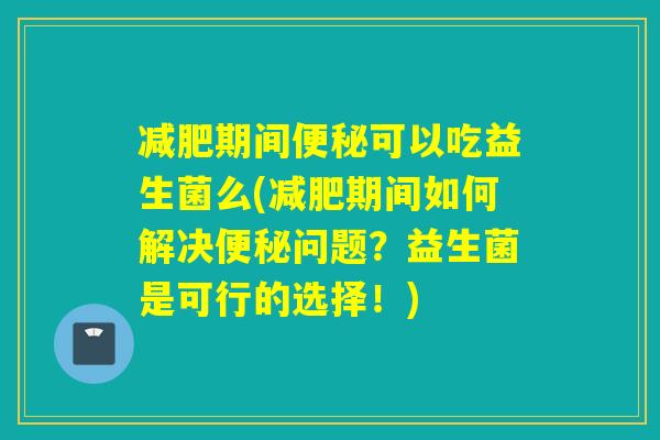 期间可以吃益生菌么(期间如何解决问题？益生菌是可行的选择！)