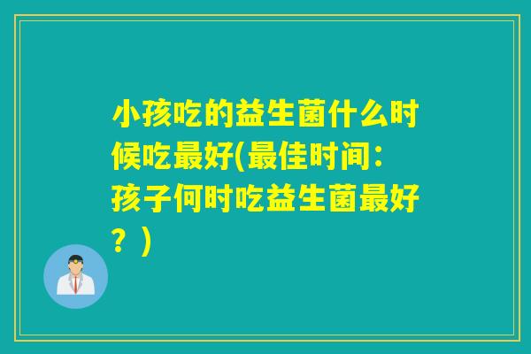 小孩吃的益生菌什么时候吃好(佳时间：孩子何时吃益生菌好？)