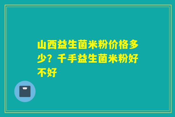 山西益生菌米粉价格多少？千手益生菌米粉好不好