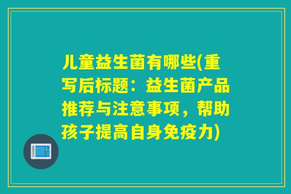 儿童益生菌有哪些(重写后标题:益生菌产品推荐与注意事项,帮助孩子提高自身力) 儿童益生菌有哪些(重写后标题:益生菌产品推荐与注意事项,帮助孩子提高自身力)