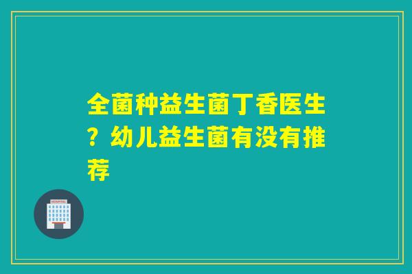 全菌种益生菌丁香医生?幼儿益生菌有没有推荐 全菌种益生菌丁香医生?幼儿益生菌有没有推荐
