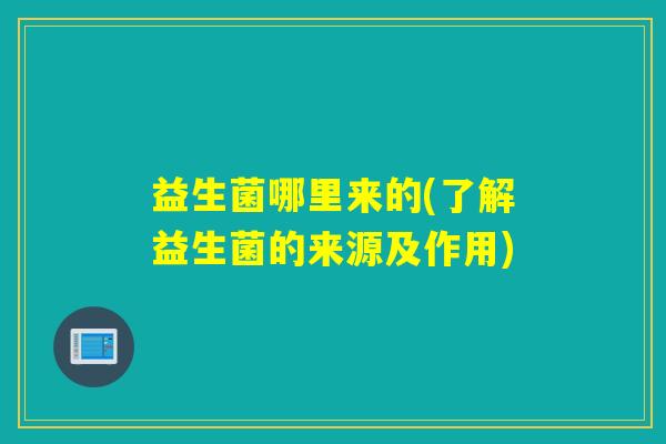 益生菌哪里来的(了解益生菌的来源及作用) 益生菌哪里来的(了解益生菌的来源及作用)