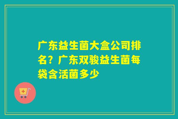广东益生菌大盒公司排名?广东双骏益生菌每袋含活菌多少 广东益生菌大盒公司排名?广东双骏益生菌每袋含活菌多少